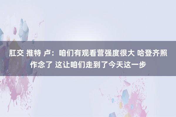 肛交 推特 卢：咱们有观看营强度很大 哈登齐照作念了 这让咱们走到了今天这一步