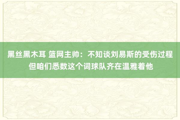 黑丝黑木耳 篮网主帅：不知谈刘易斯的受伤过程 但咱们悉数这个词球队齐在温雅着他