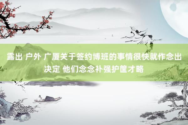 露出 户外 广厦关于签约博班的事情很快就作念出决定 他们念念补强护筐才略