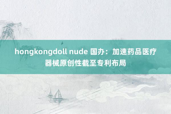 hongkongdoll nude 国办：加速药品医疗器械原创性截至专利布局