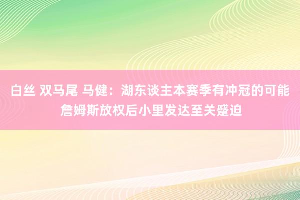 白丝 双马尾 马健：湖东谈主本赛季有冲冠的可能 詹姆斯放权后小里发达至关蹙迫