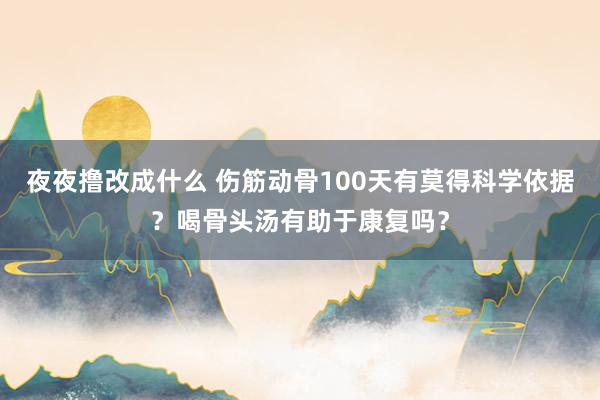 夜夜撸改成什么 伤筋动骨100天有莫得科学依据？喝骨头汤有助于康复吗？