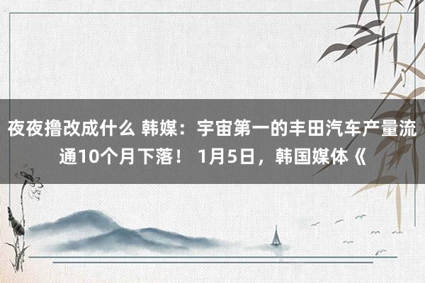 夜夜撸改成什么 韩媒：宇宙第一的丰田汽车产量流通10个月下落！ 1月5日，韩国媒体《