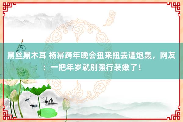 黑丝黑木耳 杨幂跨年晚会扭来扭去遭炮轰，网友：一把年岁就别强行装嫩了！