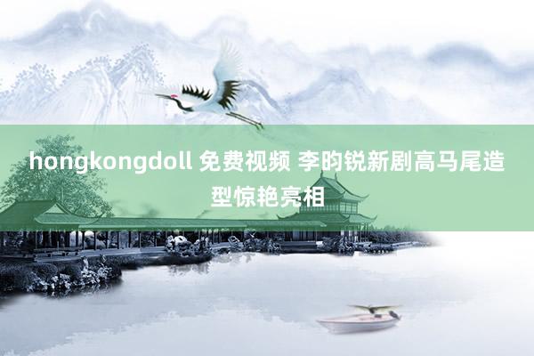 hongkongdoll 免费视频 李昀锐新剧高马尾造型惊艳亮相