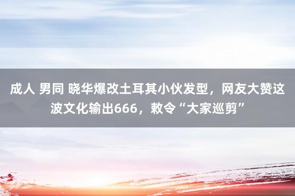 成人 男同 晓华爆改土耳其小伙发型，网友大赞这波文化输出666，敕令“大家巡剪”