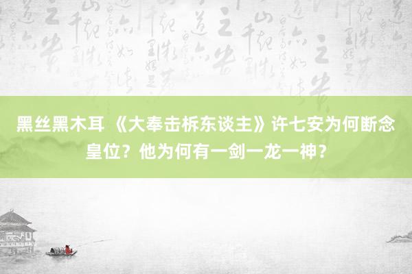 黑丝黑木耳 《大奉击柝东谈主》许七安为何断念皇位？他为何有一剑一龙一神？