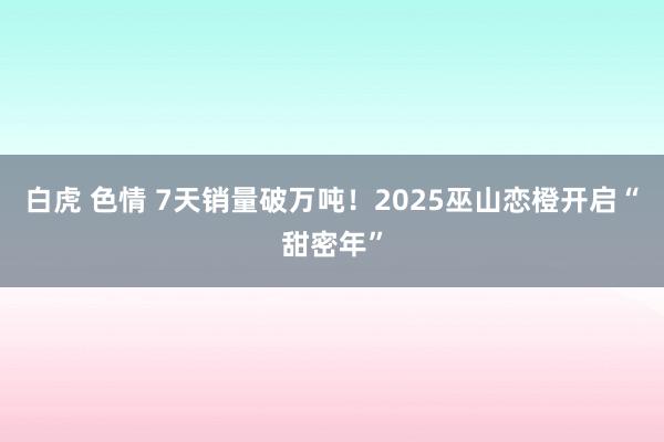 白虎 色情 7天销量破万吨！2025巫山恋橙开启“甜密年”