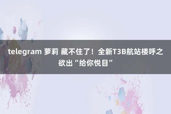 telegram 萝莉 藏不住了！全新T3B航站楼呼之欲出“给你悦目”