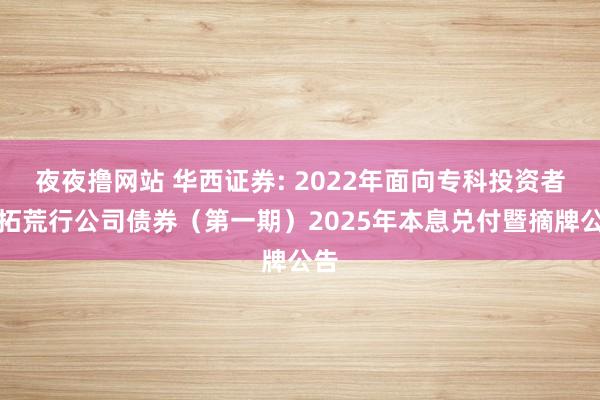 夜夜撸网站 华西证券: 2022年面向专科投资者公拓荒行公司债券（第一期）2025年本息兑付暨摘牌公告