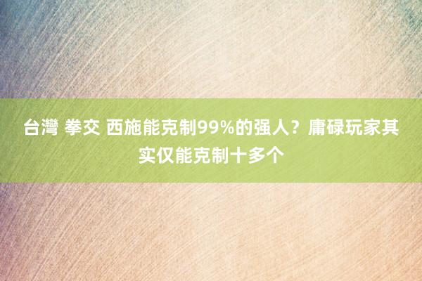 台灣 拳交 西施能克制99%的强人？庸碌玩家其实仅能克制十多个