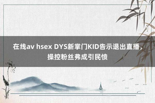 在线av hsex DYS新掌门KID告示退出直播，操控粉丝弗成引民愤