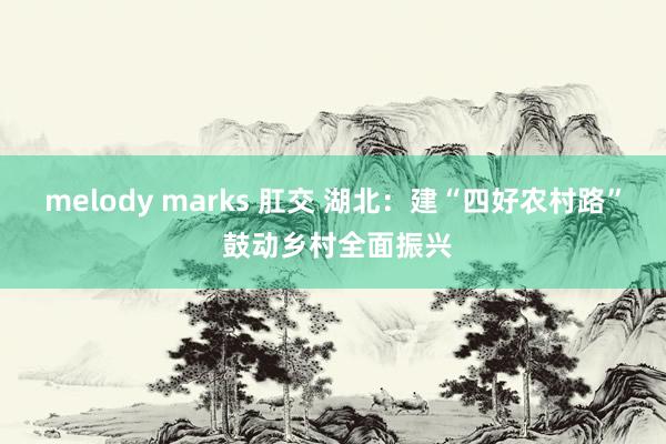 melody marks 肛交 湖北：建“四好农村路” 鼓动乡村全面振兴