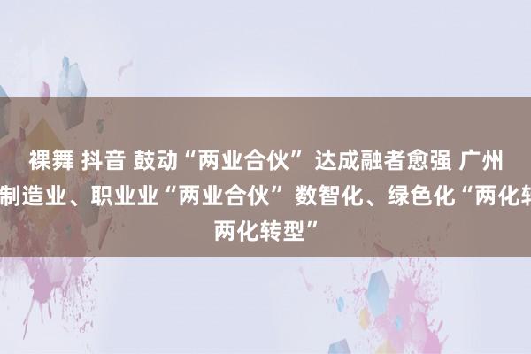 裸舞 抖音 鼓动“两业合伙” 达成融者愈强 广州推动制造业、职业业“两业合伙” 数智化、绿色化“两化转型”