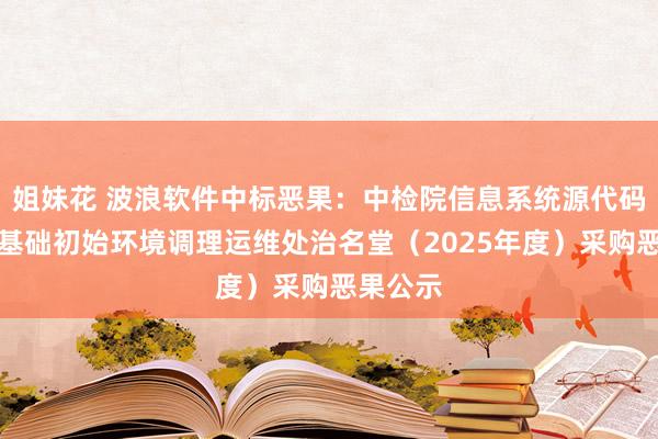 姐妹花 波浪软件中标恶果：中检院信息系统源代码、软件基础初始环境调理运维处治名堂（2025年度）采购恶果公示