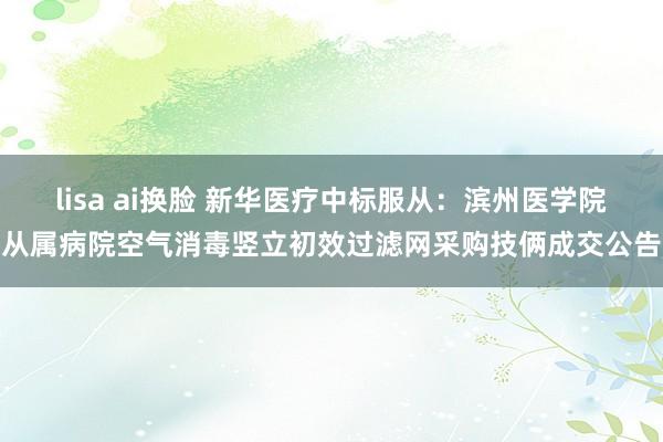 lisa ai换脸 新华医疗中标服从：滨州医学院从属病院空气消毒竖立初效过滤网采购技俩成交公告