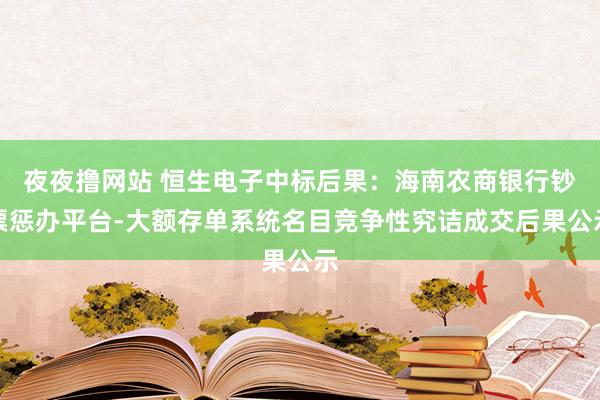 夜夜撸网站 恒生电子中标后果：海南农商银行钞票惩办平台-大额存单系统名目竞争性究诘成交后果公示