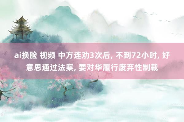 ai换脸 视频 中方连劝3次后， 不到72小时， 好意思通过法案， 要对华履行废弃性制裁