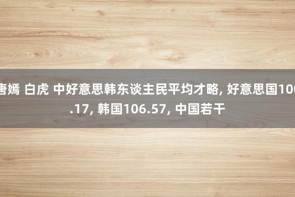 唐嫣 白虎 中好意思韩东谈主民平均才略， 好意思国100.17， 韩国106.57， 中国若干