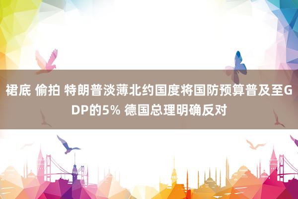 裙底 偷拍 特朗普淡薄北约国度将国防预算普及至GDP的5% 德国总理明确反对