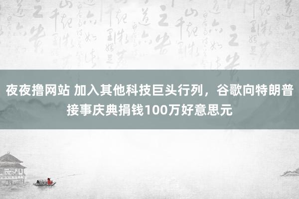 夜夜撸网站 加入其他科技巨头行列，谷歌向特朗普接事庆典捐钱100万好意思元