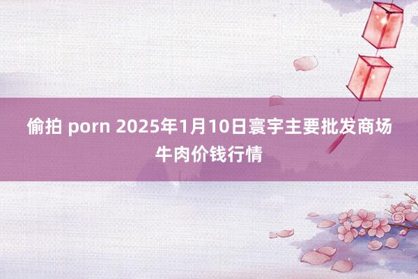 偷拍 porn 2025年1月10日寰宇主要批发商场牛肉价钱行情