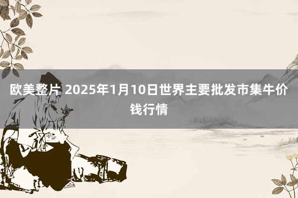 欧美整片 2025年1月10日世界主要批发市集牛价钱行情