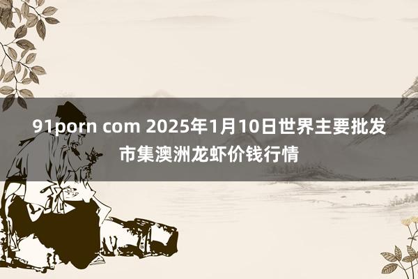 91porn com 2025年1月10日世界主要批发市集澳洲龙虾价钱行情