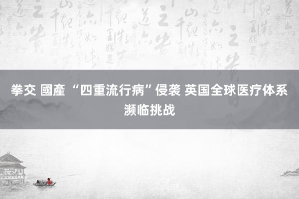 拳交 國產 “四重流行病”侵袭 英国全球医疗体系濒临挑战