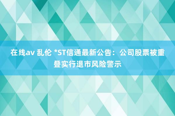 在线av 乱伦 *ST信通最新公告：公司股票被重叠实行退市风险警示