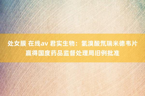 处女膜 在线av 君实生物：氢溴酸氘瑞米德韦片赢得国度药品监督处理局旧例批准