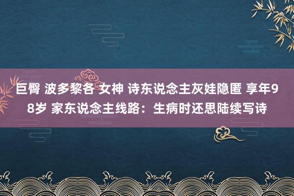 巨臀 波多黎各 女神 诗东说念主灰娃隐匿 享年98岁 家东说念主线路：生病时还思陆续写诗