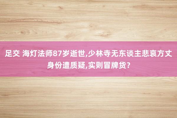 足交 海灯法师87岁逝世，少林寺无东谈主悲哀方丈身份遭质疑，实则冒牌货？