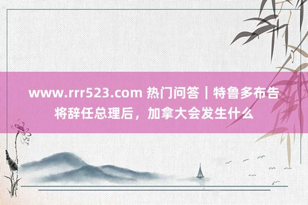 www.rrr523.com 热门问答｜特鲁多布告将辞任总理后，加拿大会发生什么