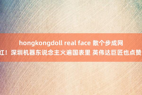 hongkongdoll real face 散个步成网红！深圳机器东说念主火遍国表里 英伟达巨匠也点赞！