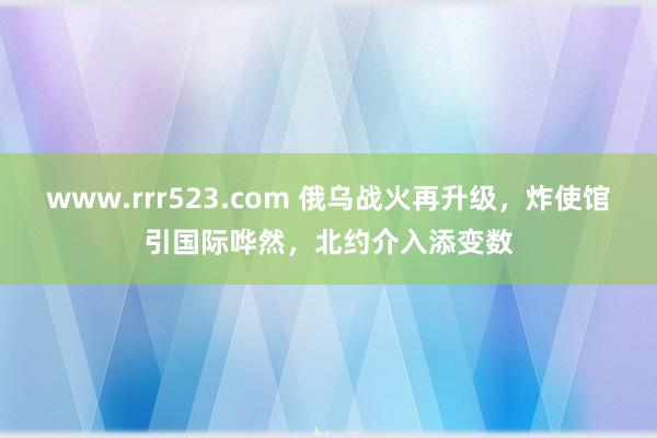 www.rrr523.com 俄乌战火再升级，炸使馆引国际哗然，北约介入添变数