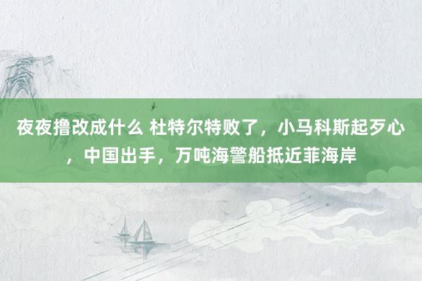 夜夜撸改成什么 杜特尔特败了，小马科斯起歹心，中国出手，万吨海警船抵近菲海岸