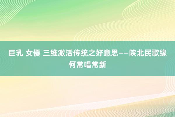 巨乳 女優 三维激活传统之好意思——陕北民歌缘何常唱常新