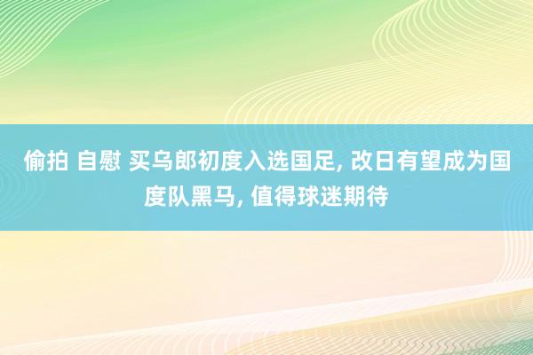 偷拍 自慰 买乌郎初度入选国足， 改日有望成为国度队黑马， 值得球迷期待