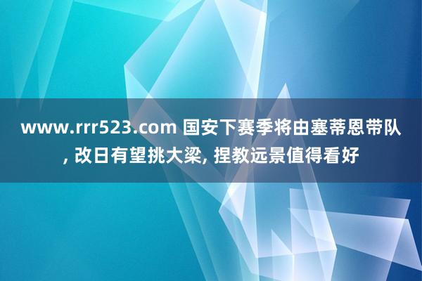 www.rrr523.com 国安下赛季将由塞蒂恩带队， 改日有望挑大梁， 捏教远景值得看好