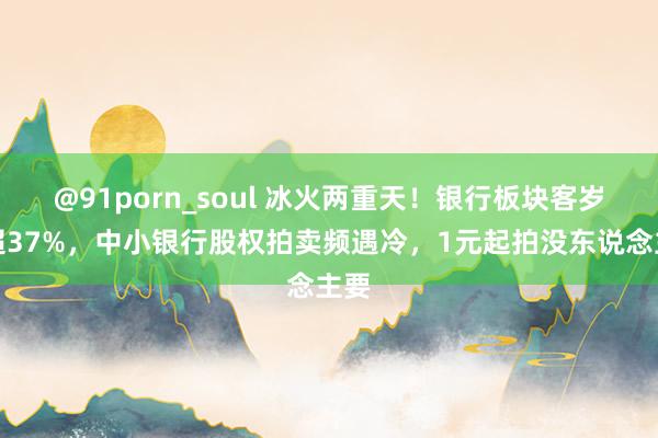 @91porn_soul 冰火两重天！银行板块客岁涨超37%，中小银行股权拍卖频遇冷，1元起拍没东说念主要