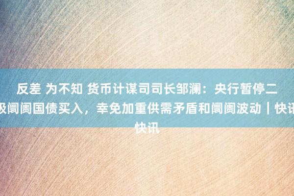 反差 为不知 货币计谋司司长邹澜：央行暂停二级阛阓国债买入，幸免加重供需矛盾和阛阓波动｜快讯