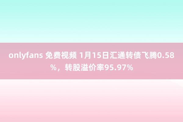 onlyfans 免费视频 1月15日汇通转债飞腾0.58%，转股溢价率95.97%