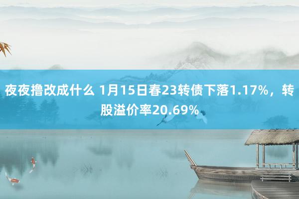 夜夜撸改成什么 1月15日春23转债下落1.17%，转股溢价率20.69%