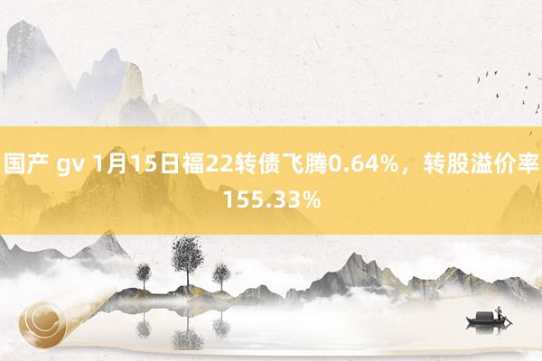 国产 gv 1月15日福22转债飞腾0.64%，转股溢价率155.33%