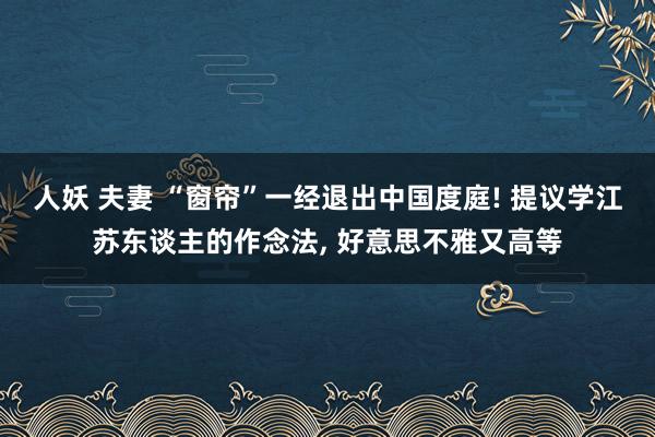 人妖 夫妻 “窗帘”一经退出中国度庭! 提议学江苏东谈主的作念法， 好意思不雅又高等