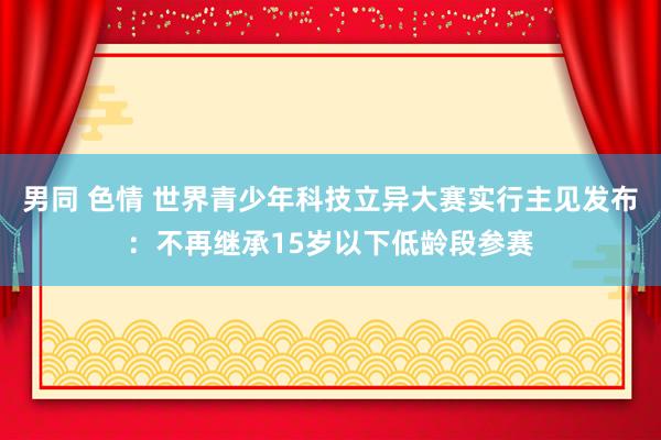 男同 色情 世界青少年科技立异大赛实行主见发布：不再继承15岁以下低龄段参赛