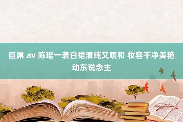 巨屌 av 陈瑶一袭白裙清纯又暖和 妆容干净美艳动东说念主