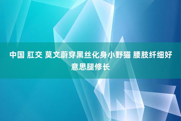 中国 肛交 莫文蔚穿黑丝化身小野猫 腰肢纤细好意思腿修长