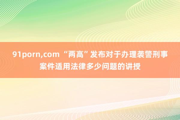 91porn，com “两高”发布对于办理袭警刑事案件适用法律多少问题的讲授